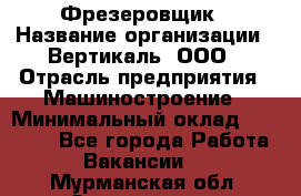 Фрезеровщик › Название организации ­ Вертикаль, ООО › Отрасль предприятия ­ Машиностроение › Минимальный оклад ­ 55 000 - Все города Работа » Вакансии   . Мурманская обл.,Оленегорск г.